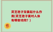 灵芝孢子交囊起什么作用(灵芝孢子囊对人体有哪些功效？)