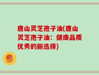唐山灵芝孢子油(唐山灵芝孢子油：健康品质优秀的新选择)