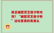修正破壁灵芝孢子粉攻效？“破壁灵芝孢子粉”这玩意真的有用么