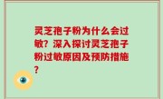 灵芝孢子粉为什么会过敏？深入探讨灵芝孢子粉过敏原因及预防措施？