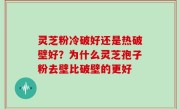 灵芝粉冷破好还是热破壁好？为什么灵芝孢子粉去壁比破壁的更好
