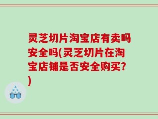 灵芝切片淘宝店有卖吗安全吗(灵芝切片在淘宝店铺是否安全购买？)