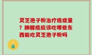 灵芝孢子粉治疗癌症量？肺腺癌应该吃哪些东西能吃灵芝孢子粉吗