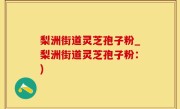 梨洲街道灵芝孢子粉_梨洲街道灵芝孢子粉：)