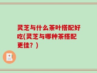 灵芝与什么茶叶搭配好吃(灵芝与哪种茶搭配更佳？)