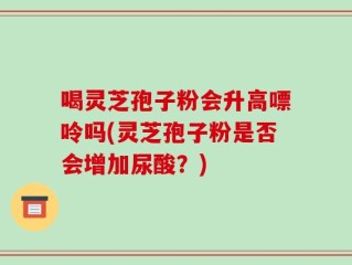 喝灵芝孢子粉会升高嘌呤吗(灵芝孢子粉是否会增加尿酸？)