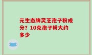 元生态牌灵芝孢子粉成分？10克孢子粉大约多少