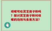 咳嗽可吃灵芝孢子粉吗？探讨灵芝孢子粉对咳嗽的功效与食用方法？