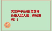 灵芝杯子价格(灵芝杯价格大起大落，你知道吗？)