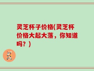 灵芝杯子价格(灵芝杯价格大起大落，你知道吗？)