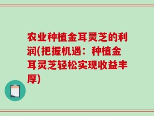 农业种植金耳灵芝的利润(把握机遇：种植金耳灵芝轻松实现收益丰厚)