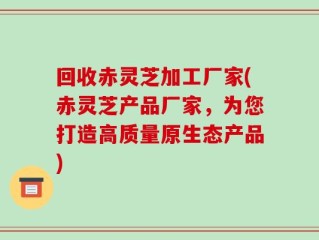 回收赤灵芝加工厂家(赤灵芝产品厂家，为您打造高质量原生态产品)