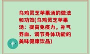 乌鸡灵芝苹果汤的做法和功效(乌鸡灵芝苹果汤：提高免疫力，补气养血、调节身体功能的美味健康饮品)