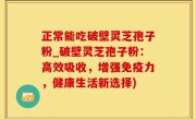 正常能吃破壁灵芝孢子粉_破壁灵芝孢子粉：高效吸收，增强免疫力，健康生活新选择)