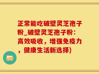正常能吃破壁灵芝孢子粉_破壁灵芝孢子粉：高效吸收，增强免疫力，健康生活新选择)