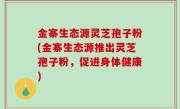 金寨生态源灵芝孢子粉(金寨生态源推出灵芝孢子粉，促进身体健康)