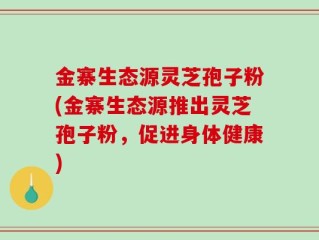 金寨生态源灵芝孢子粉(金寨生态源推出灵芝孢子粉，促进身体健康)