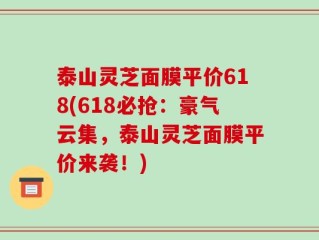 泰山灵芝面膜平价618(618必抢：豪气云集，泰山灵芝面膜平价来袭！)