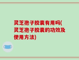 灵芝孢子胶囊有用吗(灵芝孢子胶囊的功效及使用方法)