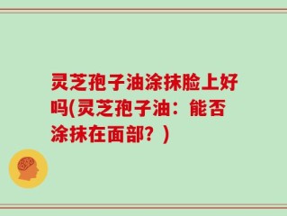 灵芝孢子油涂抹脸上好吗(灵芝孢子油：能否涂抹在面部？)