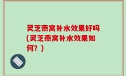 灵芝燕窝补水效果好吗(灵芝燕窝补水效果如何？)