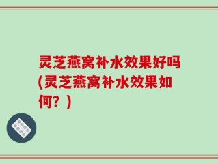 灵芝燕窝补水效果好吗(灵芝燕窝补水效果如何？)