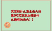 灵芝和什么泡水去火效果好(灵芝泡水搭配什么最有效去火？)
