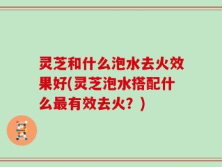灵芝和什么泡水去火效果好(灵芝泡水搭配什么最有效去火？)