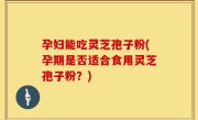 孕妇能吃灵芝孢子粉(孕期是否适合食用灵芝孢子粉？)