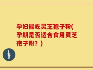 孕妇能吃灵芝孢子粉(孕期是否适合食用灵芝孢子粉？)