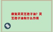 康复灵灵芝孢子油？灵芝孢子油有什么作用