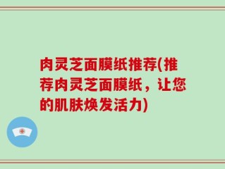肉灵芝面膜纸推荐(推荐肉灵芝面膜纸，让您的肌肤焕发活力)