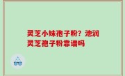 灵芝小妹孢子粉？池润灵芝孢子粉靠谱吗