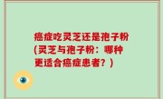 癌症吃灵芝还是孢子粉(灵芝与孢子粉：哪种更适合癌症患者？)