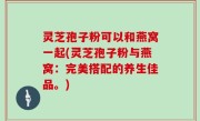 灵芝孢子粉可以和燕窝一起(灵芝孢子粉与燕窝：完美搭配的养生佳品。)