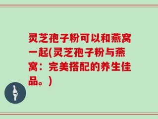 灵芝孢子粉可以和燕窝一起(灵芝孢子粉与燕窝：完美搭配的养生佳品。)