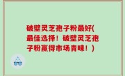 破壁灵芝孢子粉最好(最佳选择！破壁灵芝孢子粉赢得市场青睐！)