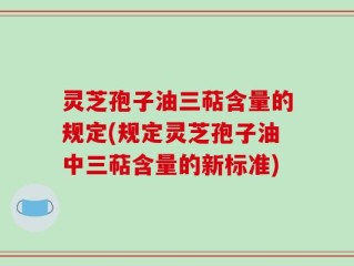 灵芝孢子油三萜含量的规定(规定灵芝孢子油中三萜含量的新标准)