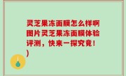 灵芝果冻面膜怎么样啊图片灵芝果冻面膜体验评测，快来一探究竟！)