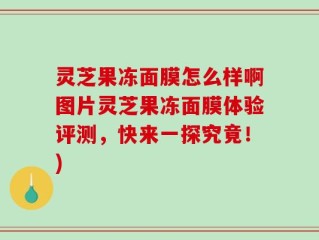 灵芝果冻面膜怎么样啊图片灵芝果冻面膜体验评测，快来一探究竟！)