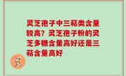 灵芝孢子中三萜类含量较高？灵芝孢子粉的灵芝多糖含量高好还是三萜含量高好