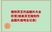 雕刻灵芝作品图片大全欣赏(精美灵芝雕刻作品图片盛观全记录)