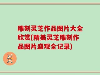 雕刻灵芝作品图片大全欣赏(精美灵芝雕刻作品图片盛观全记录)