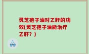 灵芝孢子油对乙肝的功效(灵芝孢子油能治疗乙肝？)