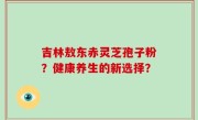 吉林敖东赤灵芝孢子粉？健康养生的新选择？