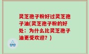 灵芝孢子粉好过灵芝孢子油(灵芝孢子粉的好处：为什么比灵芝孢子油更受欢迎？)