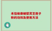 禾信维康破壁灵芝孢子粉的功效及使用方法