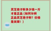 灵芝孢子粉多少钱一斤才是正品 (如何分辨正品灵芝孢子粉？价格是关键！)