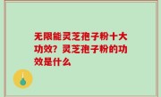 无限能灵芝孢子粉十大功效？灵芝孢子粉的功效是什么