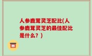 人参鹿茸灵芝配比(人参鹿茸灵芝的最佳配比是什么？)